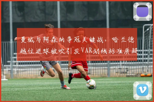 曼城与阿森纳争冠关键战,哈兰德越位进球被吹引发VAR划线标准质疑