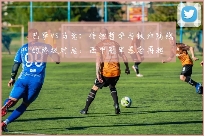 巴萨vs马竞：传控哲学与铁血防线的终极对话，西甲冠军悬念再起