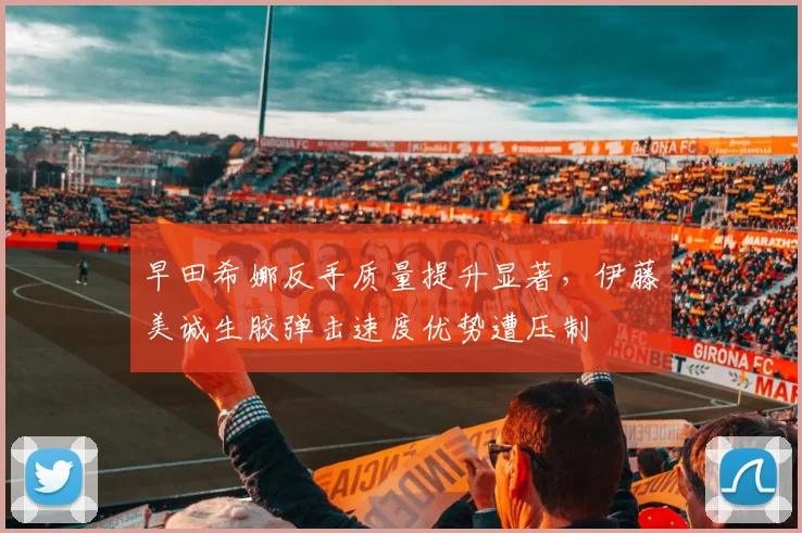 早田希娜反手质量提升显著,伊藤美诚生胶弹击速度优势遭压制