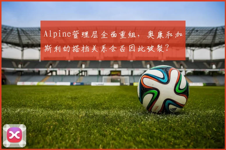 Alpine管理层全面重组,奥康和加斯利的搭档关系会否因此破裂?