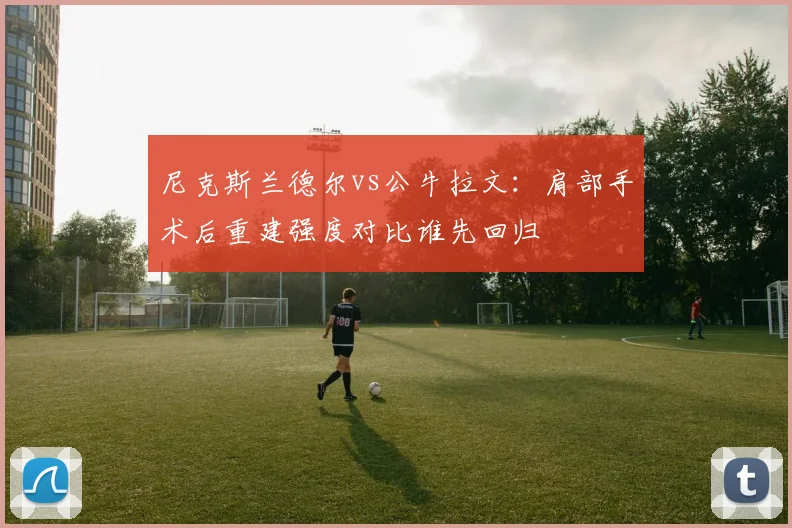 尼克斯兰德尔vs公牛拉文：肩部手术后重建强度对比谁先回归