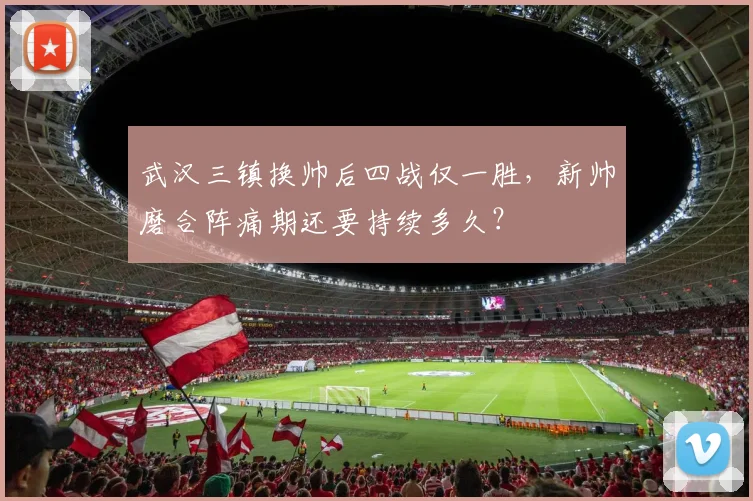 武汉三镇换帅后四战仅一胜，新帅磨合阵痛期还要持续多久？